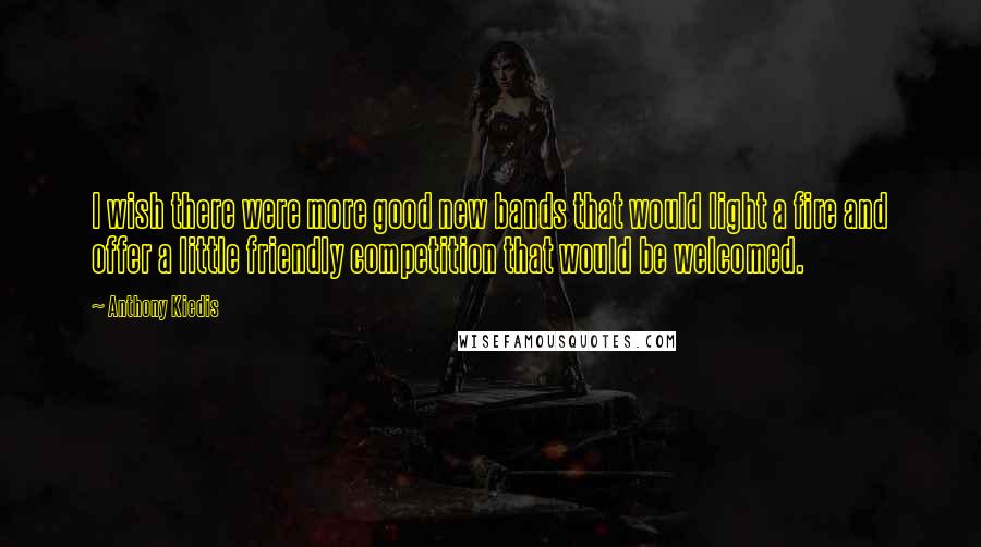 Anthony Kiedis Quotes: I wish there were more good new bands that would light a fire and offer a little friendly competition that would be welcomed.