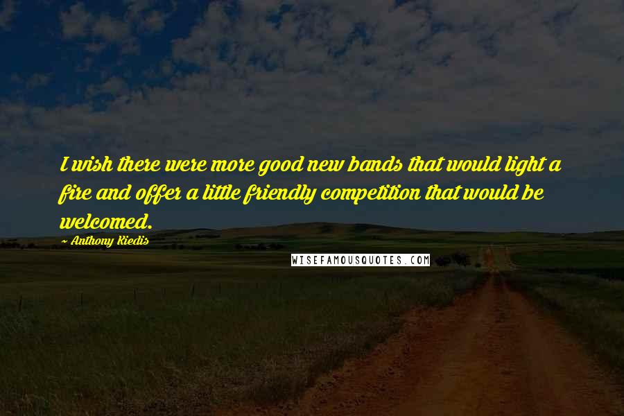 Anthony Kiedis Quotes: I wish there were more good new bands that would light a fire and offer a little friendly competition that would be welcomed.