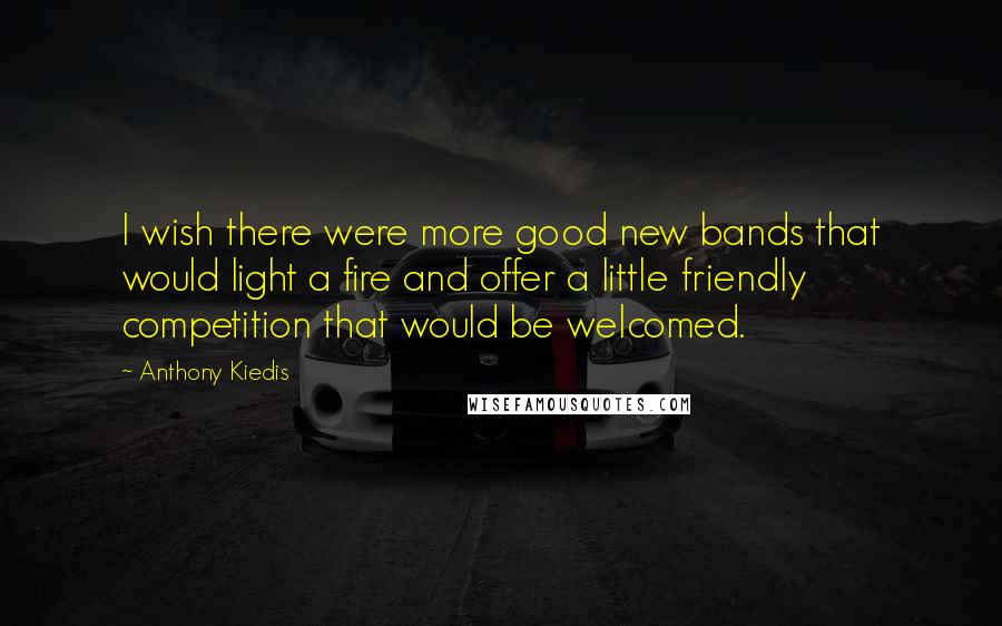 Anthony Kiedis Quotes: I wish there were more good new bands that would light a fire and offer a little friendly competition that would be welcomed.