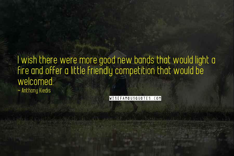 Anthony Kiedis Quotes: I wish there were more good new bands that would light a fire and offer a little friendly competition that would be welcomed.