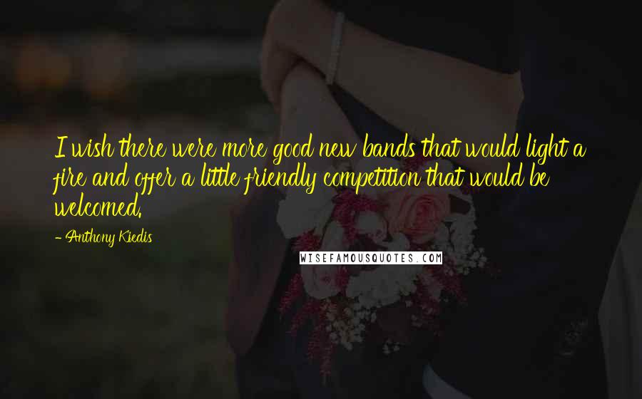 Anthony Kiedis Quotes: I wish there were more good new bands that would light a fire and offer a little friendly competition that would be welcomed.