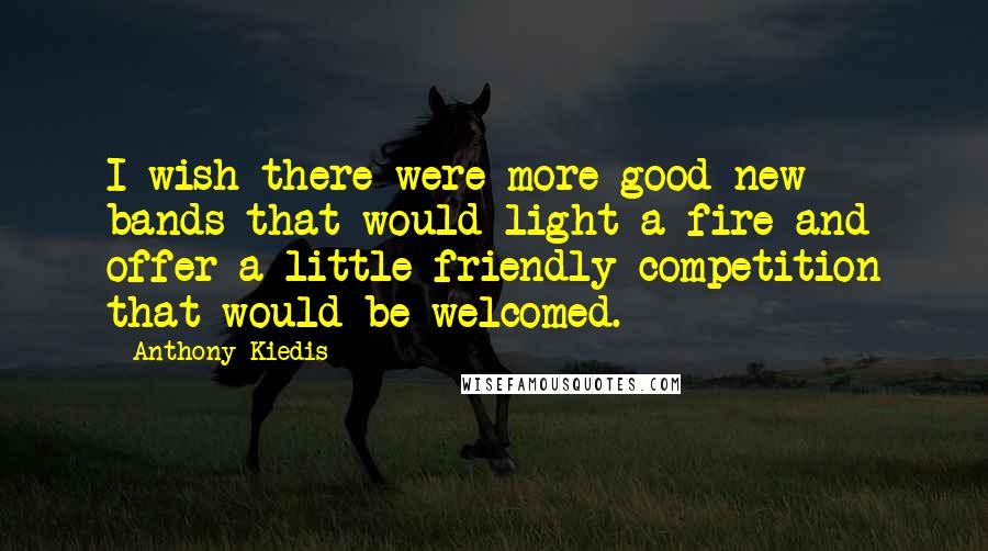 Anthony Kiedis Quotes: I wish there were more good new bands that would light a fire and offer a little friendly competition that would be welcomed.