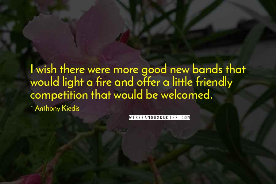 Anthony Kiedis Quotes: I wish there were more good new bands that would light a fire and offer a little friendly competition that would be welcomed.
