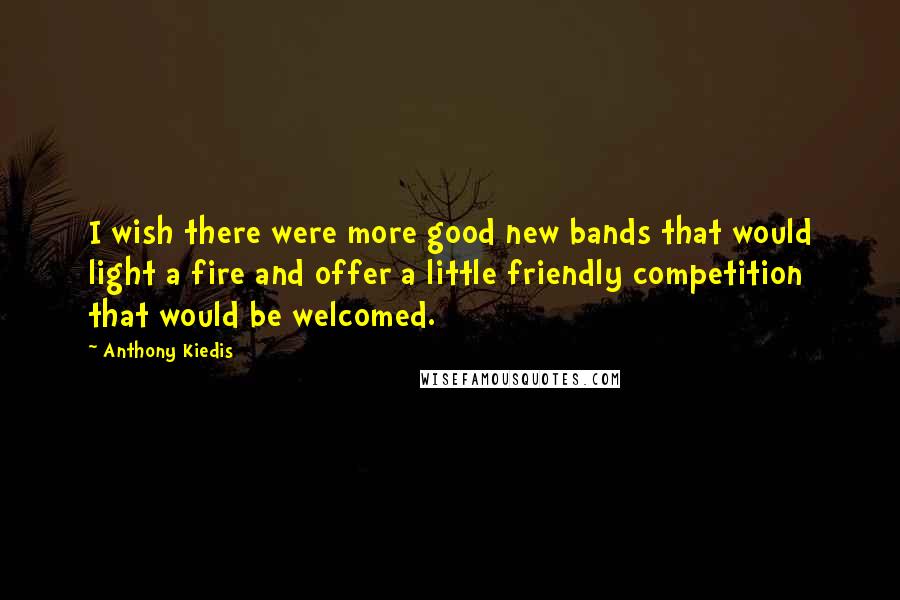 Anthony Kiedis Quotes: I wish there were more good new bands that would light a fire and offer a little friendly competition that would be welcomed.