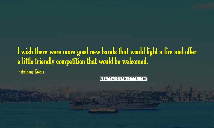 Anthony Kiedis Quotes: I wish there were more good new bands that would light a fire and offer a little friendly competition that would be welcomed.