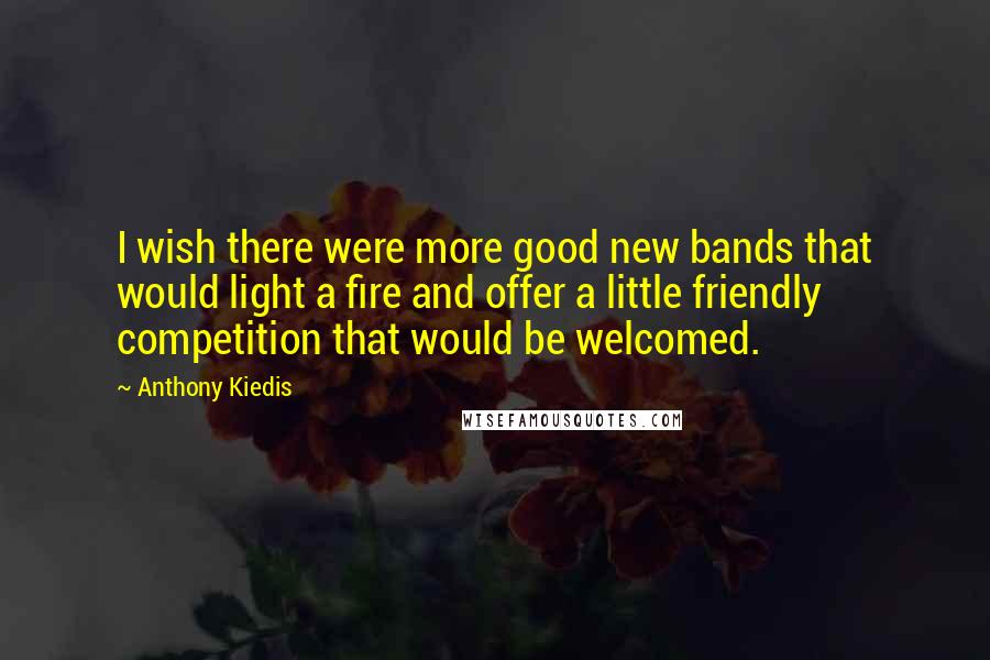 Anthony Kiedis Quotes: I wish there were more good new bands that would light a fire and offer a little friendly competition that would be welcomed.