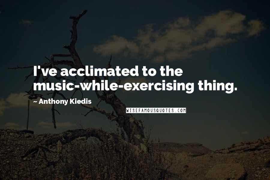 Anthony Kiedis Quotes: I've acclimated to the music-while-exercising thing.