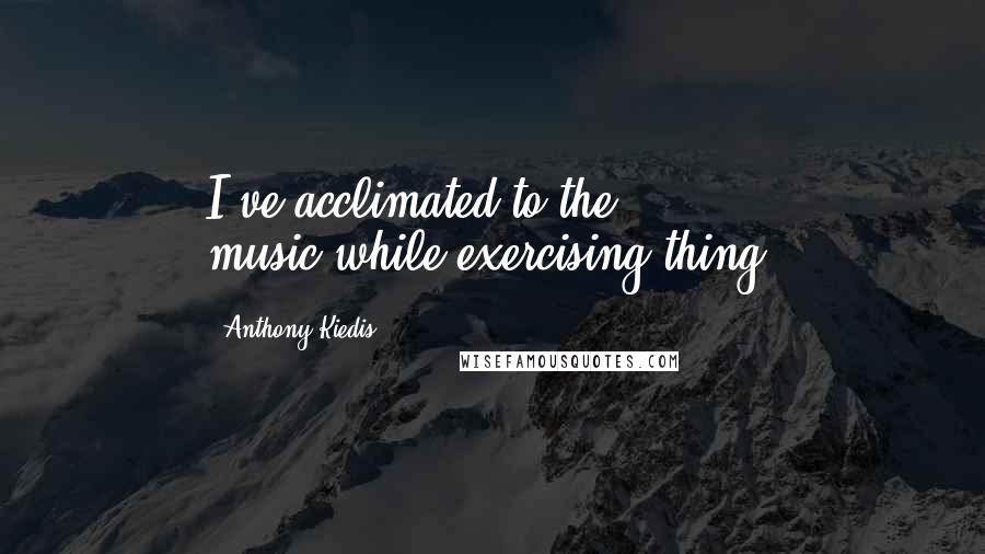 Anthony Kiedis Quotes: I've acclimated to the music-while-exercising thing.