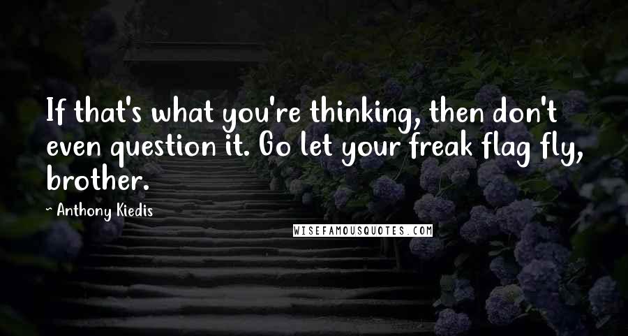 Anthony Kiedis Quotes: If that's what you're thinking, then don't even question it. Go let your freak flag fly, brother.