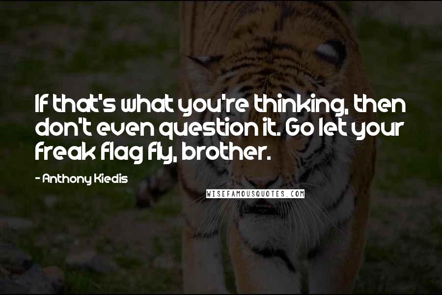 Anthony Kiedis Quotes: If that's what you're thinking, then don't even question it. Go let your freak flag fly, brother.