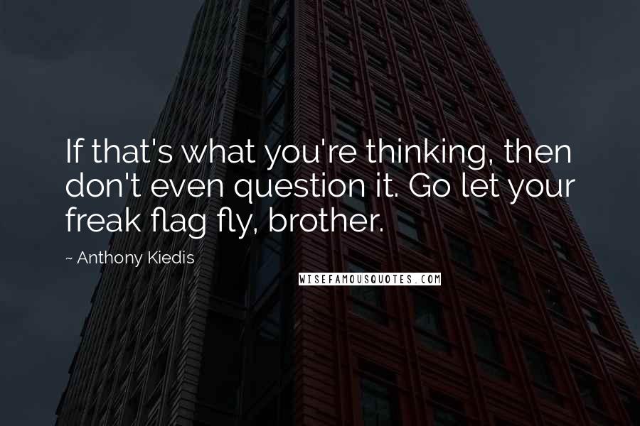 Anthony Kiedis Quotes: If that's what you're thinking, then don't even question it. Go let your freak flag fly, brother.