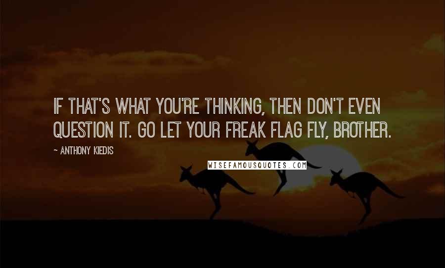 Anthony Kiedis Quotes: If that's what you're thinking, then don't even question it. Go let your freak flag fly, brother.