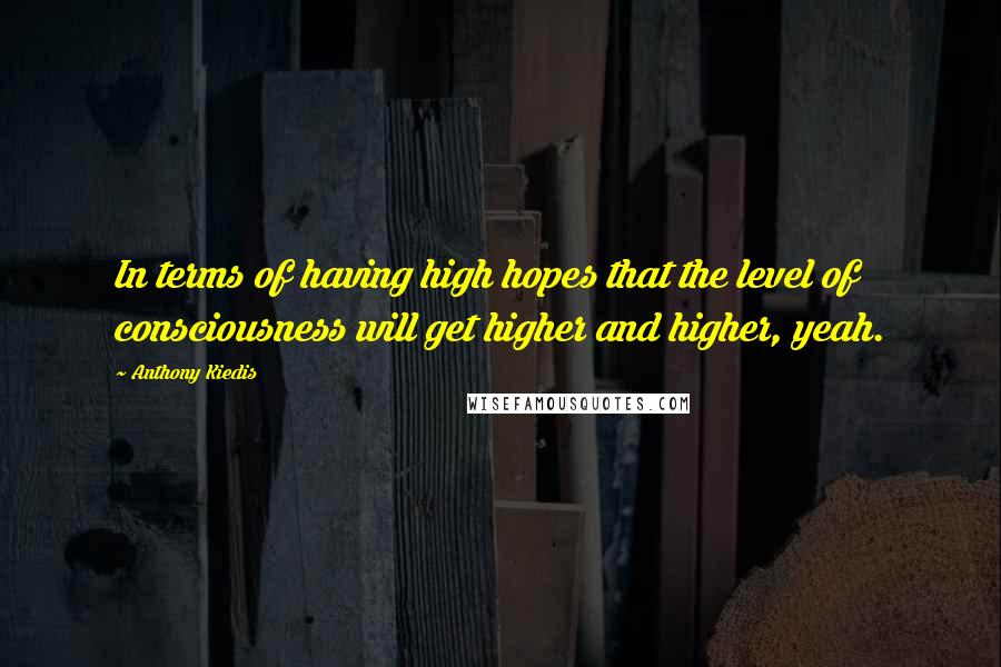 Anthony Kiedis Quotes: In terms of having high hopes that the level of consciousness will get higher and higher, yeah.