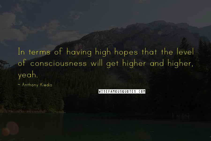 Anthony Kiedis Quotes: In terms of having high hopes that the level of consciousness will get higher and higher, yeah.