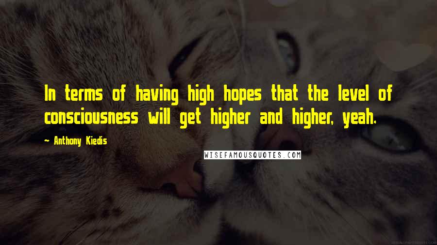 Anthony Kiedis Quotes: In terms of having high hopes that the level of consciousness will get higher and higher, yeah.