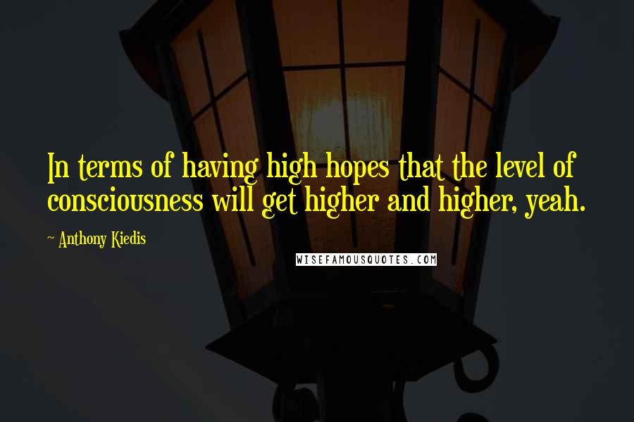 Anthony Kiedis Quotes: In terms of having high hopes that the level of consciousness will get higher and higher, yeah.