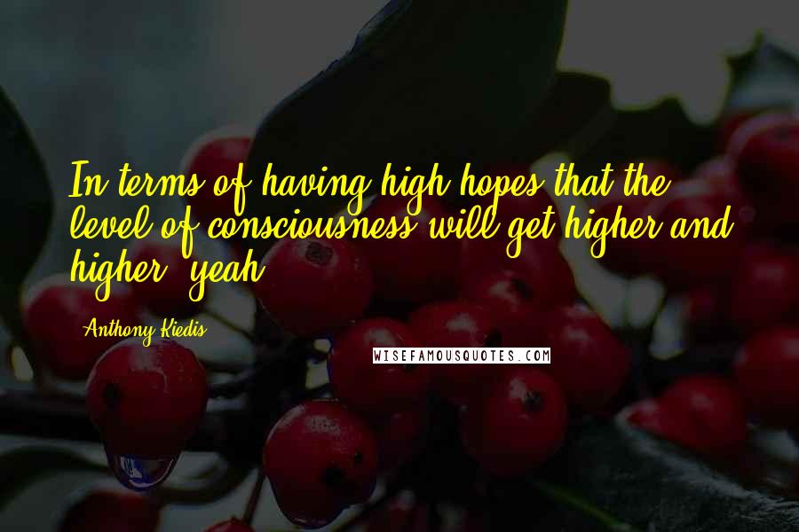 Anthony Kiedis Quotes: In terms of having high hopes that the level of consciousness will get higher and higher, yeah.