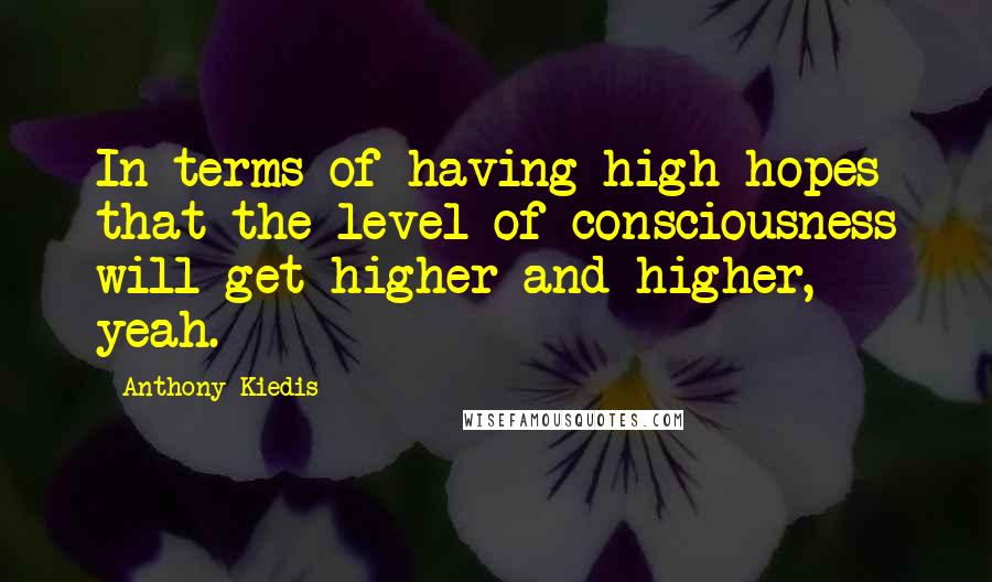 Anthony Kiedis Quotes: In terms of having high hopes that the level of consciousness will get higher and higher, yeah.