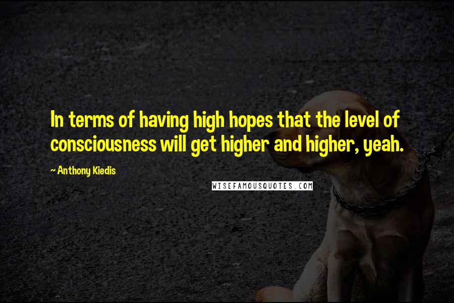 Anthony Kiedis Quotes: In terms of having high hopes that the level of consciousness will get higher and higher, yeah.