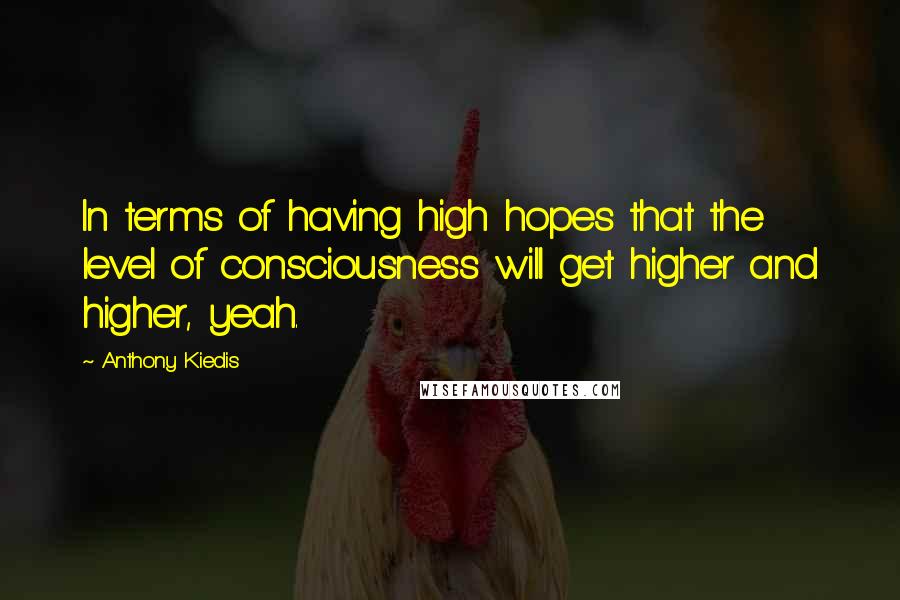 Anthony Kiedis Quotes: In terms of having high hopes that the level of consciousness will get higher and higher, yeah.