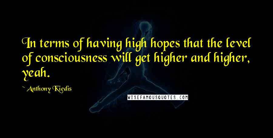 Anthony Kiedis Quotes: In terms of having high hopes that the level of consciousness will get higher and higher, yeah.