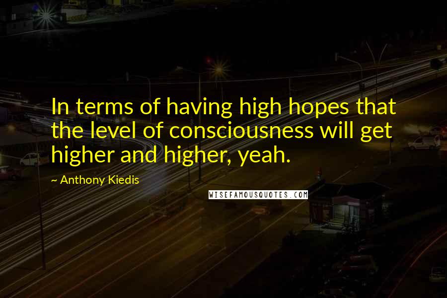 Anthony Kiedis Quotes: In terms of having high hopes that the level of consciousness will get higher and higher, yeah.