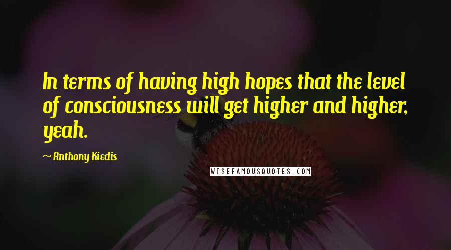 Anthony Kiedis Quotes: In terms of having high hopes that the level of consciousness will get higher and higher, yeah.