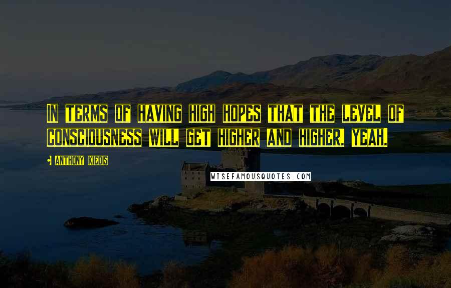 Anthony Kiedis Quotes: In terms of having high hopes that the level of consciousness will get higher and higher, yeah.