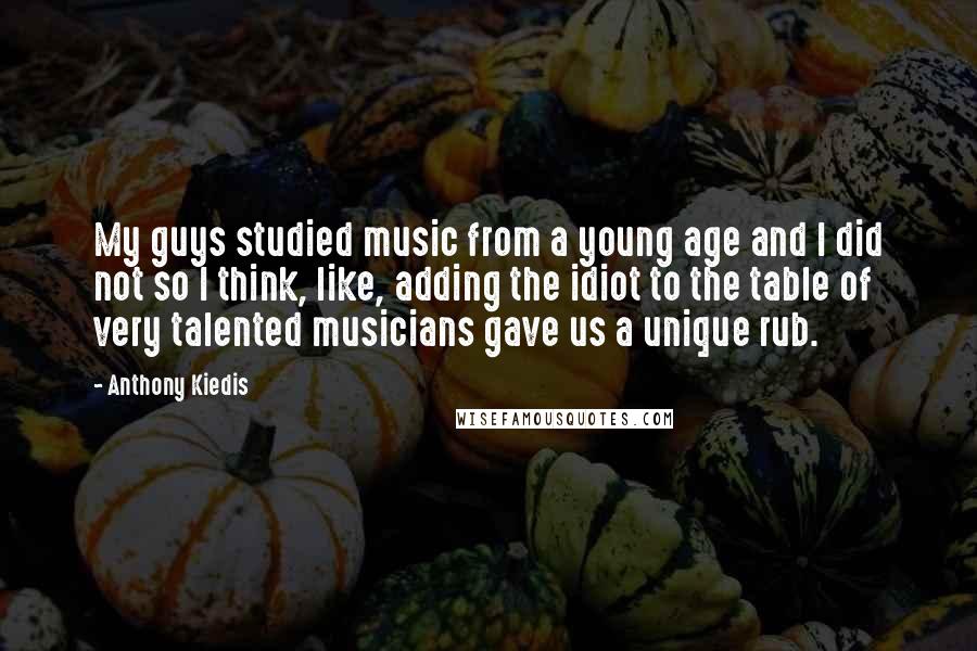 Anthony Kiedis Quotes: My guys studied music from a young age and I did not so I think, like, adding the idiot to the table of very talented musicians gave us a unique rub.