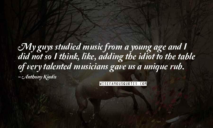 Anthony Kiedis Quotes: My guys studied music from a young age and I did not so I think, like, adding the idiot to the table of very talented musicians gave us a unique rub.