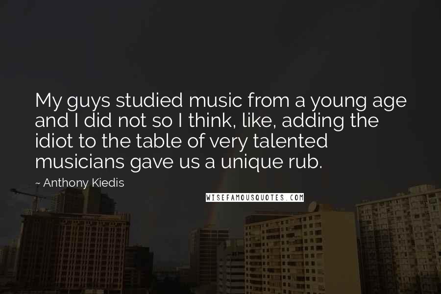 Anthony Kiedis Quotes: My guys studied music from a young age and I did not so I think, like, adding the idiot to the table of very talented musicians gave us a unique rub.