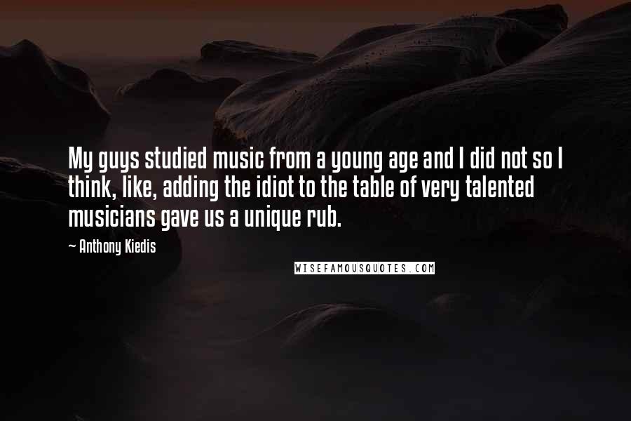 Anthony Kiedis Quotes: My guys studied music from a young age and I did not so I think, like, adding the idiot to the table of very talented musicians gave us a unique rub.
