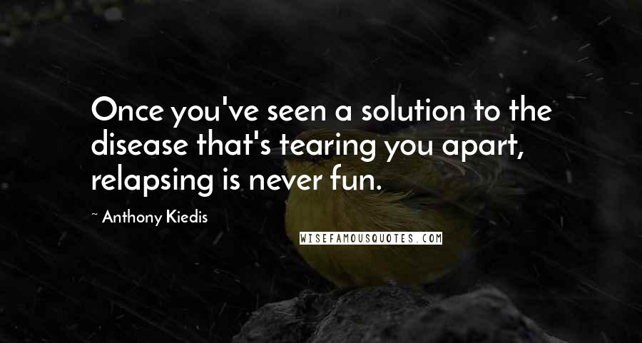 Anthony Kiedis Quotes: Once you've seen a solution to the disease that's tearing you apart, relapsing is never fun.