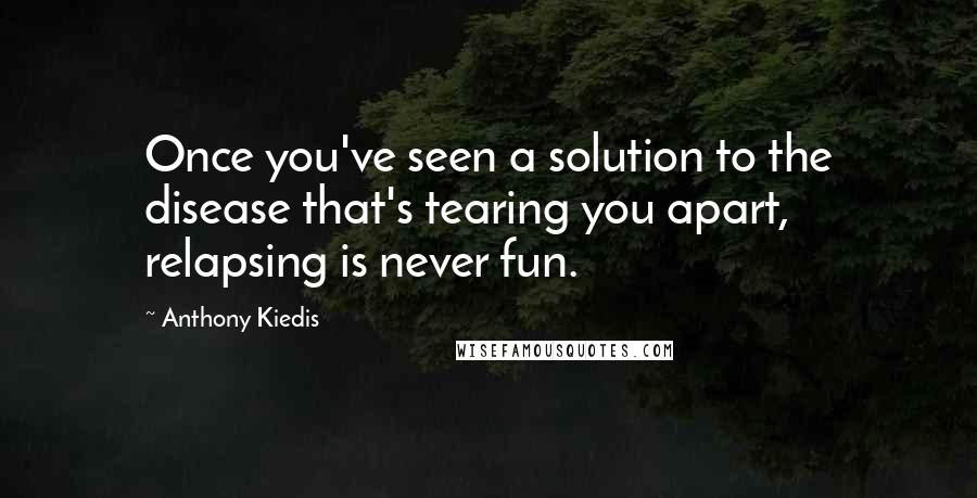 Anthony Kiedis Quotes: Once you've seen a solution to the disease that's tearing you apart, relapsing is never fun.