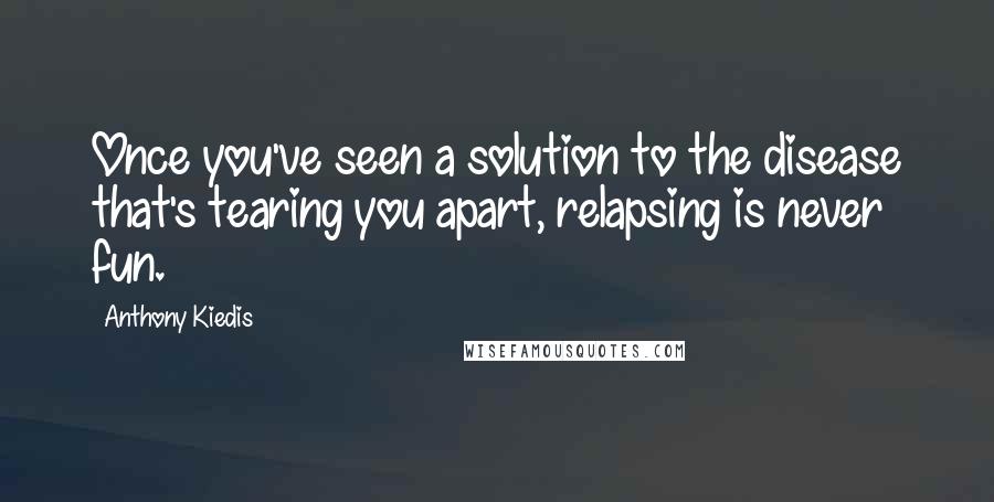 Anthony Kiedis Quotes: Once you've seen a solution to the disease that's tearing you apart, relapsing is never fun.