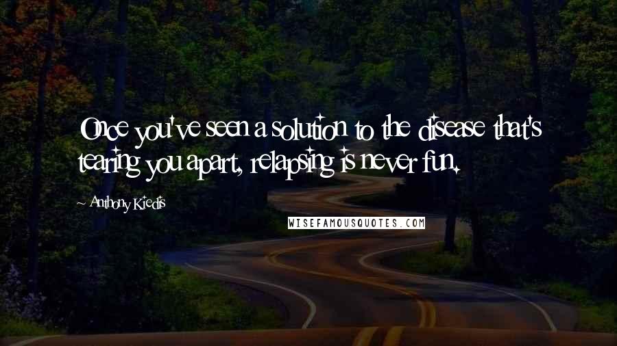 Anthony Kiedis Quotes: Once you've seen a solution to the disease that's tearing you apart, relapsing is never fun.