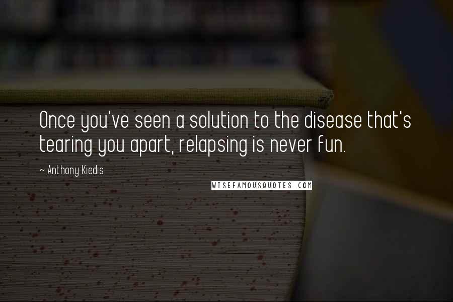 Anthony Kiedis Quotes: Once you've seen a solution to the disease that's tearing you apart, relapsing is never fun.