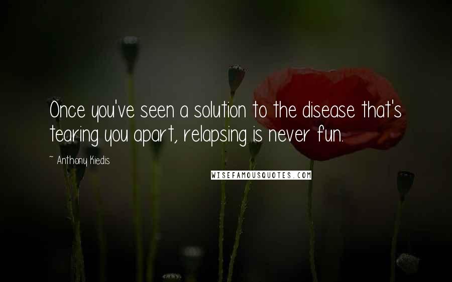 Anthony Kiedis Quotes: Once you've seen a solution to the disease that's tearing you apart, relapsing is never fun.