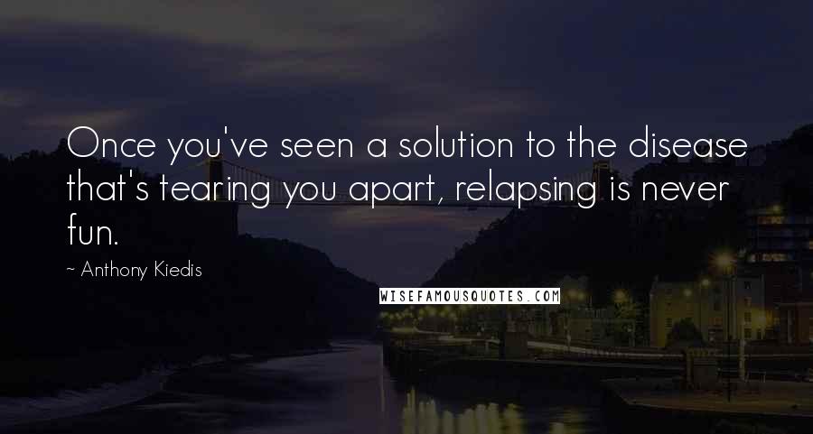 Anthony Kiedis Quotes: Once you've seen a solution to the disease that's tearing you apart, relapsing is never fun.