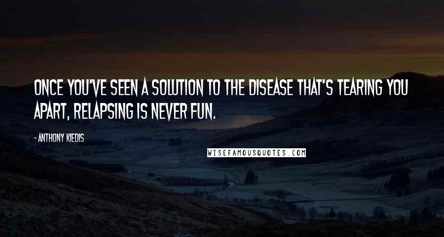 Anthony Kiedis Quotes: Once you've seen a solution to the disease that's tearing you apart, relapsing is never fun.