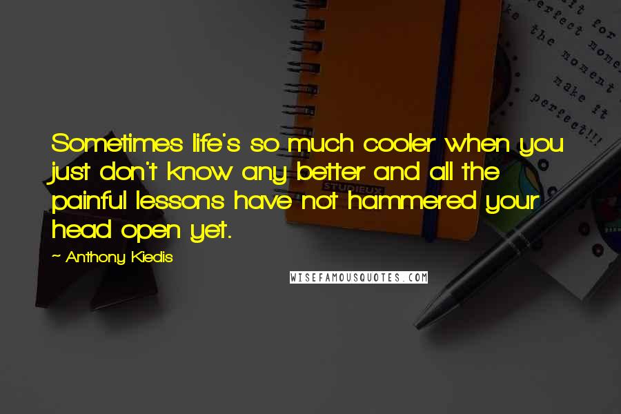 Anthony Kiedis Quotes: Sometimes life's so much cooler when you just don't know any better and all the painful lessons have not hammered your head open yet.