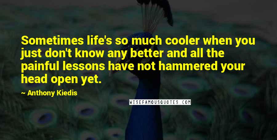 Anthony Kiedis Quotes: Sometimes life's so much cooler when you just don't know any better and all the painful lessons have not hammered your head open yet.