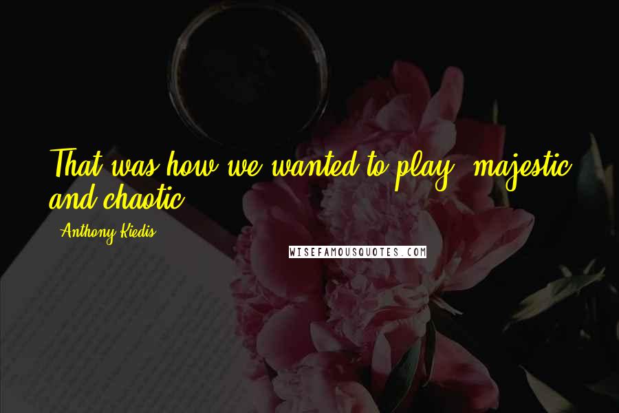 Anthony Kiedis Quotes: That was how we wanted to play, majestic and chaotic.