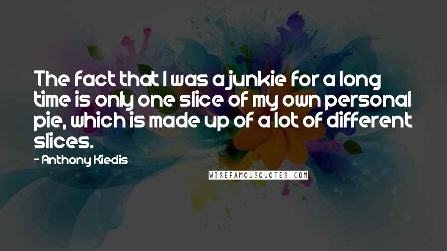 Anthony Kiedis Quotes: The fact that I was a junkie for a long time is only one slice of my own personal pie, which is made up of a lot of different slices.