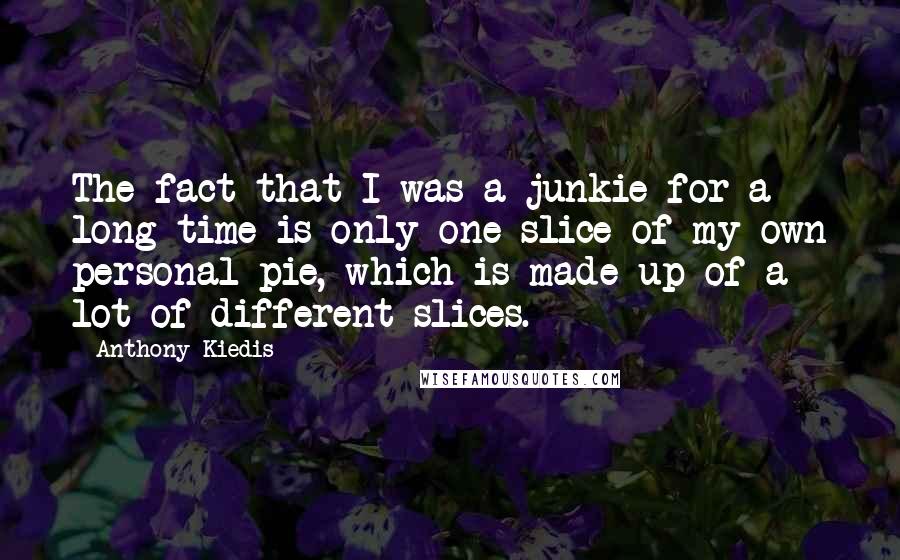 Anthony Kiedis Quotes: The fact that I was a junkie for a long time is only one slice of my own personal pie, which is made up of a lot of different slices.