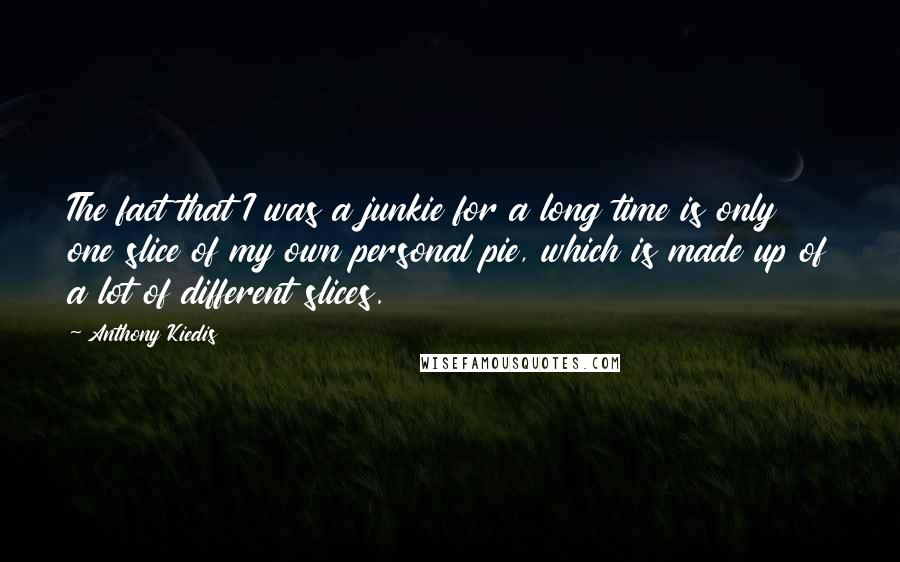 Anthony Kiedis Quotes: The fact that I was a junkie for a long time is only one slice of my own personal pie, which is made up of a lot of different slices.