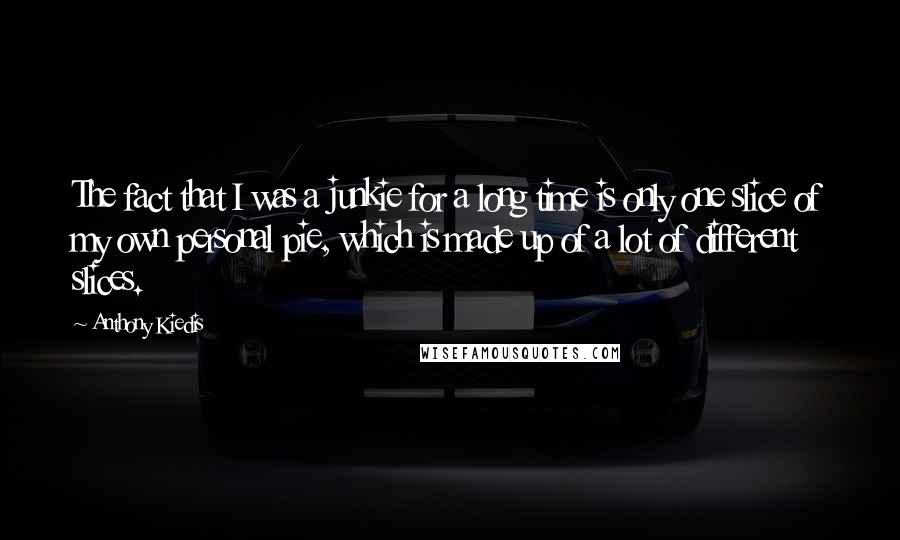 Anthony Kiedis Quotes: The fact that I was a junkie for a long time is only one slice of my own personal pie, which is made up of a lot of different slices.