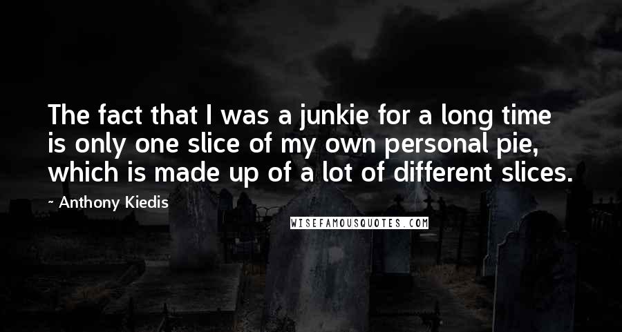 Anthony Kiedis Quotes: The fact that I was a junkie for a long time is only one slice of my own personal pie, which is made up of a lot of different slices.