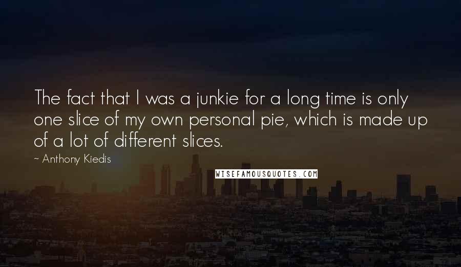 Anthony Kiedis Quotes: The fact that I was a junkie for a long time is only one slice of my own personal pie, which is made up of a lot of different slices.