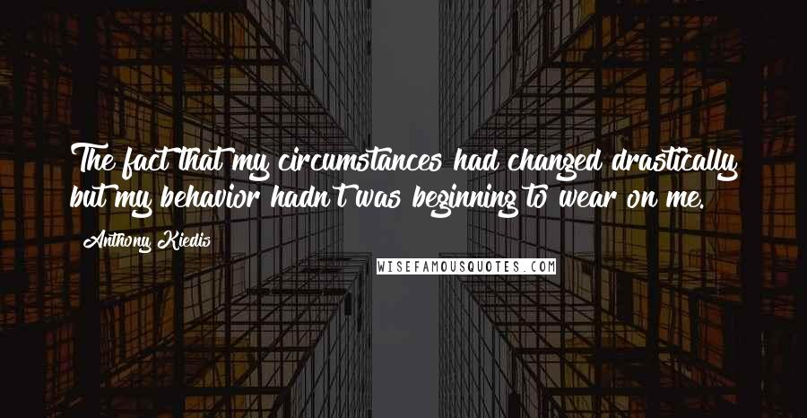 Anthony Kiedis Quotes: The fact that my circumstances had changed drastically but my behavior hadn't was beginning to wear on me.